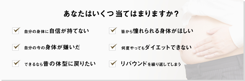 あなたはいくつ当てはまりますか？自分の身体に自信が持てない皆から憧れられる身体がほしい自分の今の身体が嫌いだ何度やってもダイエットできないできるなら昔の体型に戻りたいリバウンドを繰り返してしまう